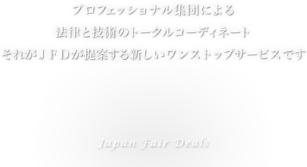 プロフェッショナル集団による 法律と技術のトータルコーディネート それがJFDが提案する新しいワンストップサービスです Japan Fair Deals